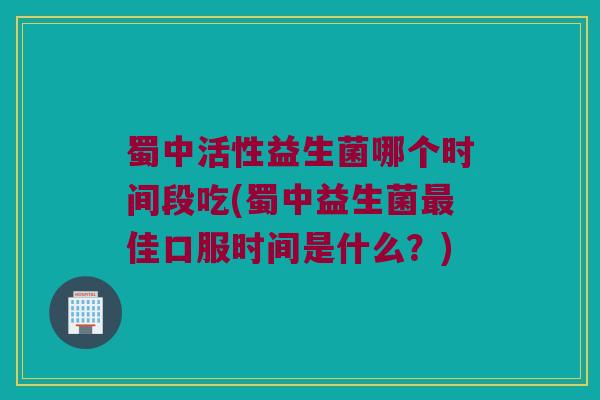 蜀中活性益生菌哪个时间段吃(蜀中益生菌最佳口服时间是什么？)