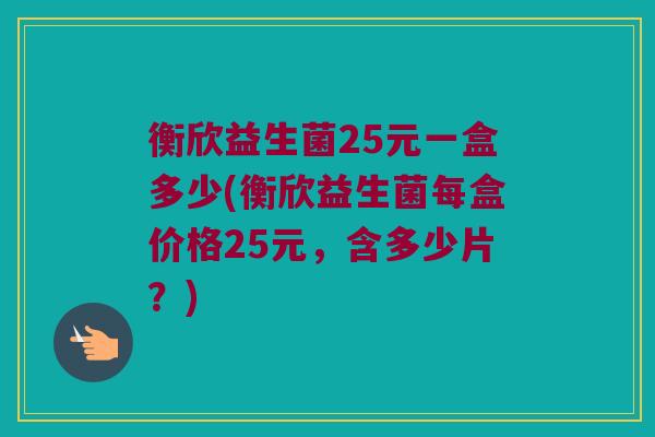 衡欣益生菌25元一盒多少(衡欣益生菌每盒价格25元，含多少片？)