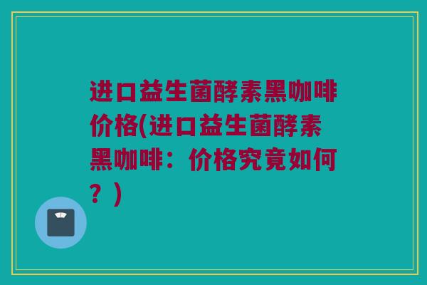 进口益生菌酵素黑咖啡价格(进口益生菌酵素黑咖啡：价格究竟如何？)