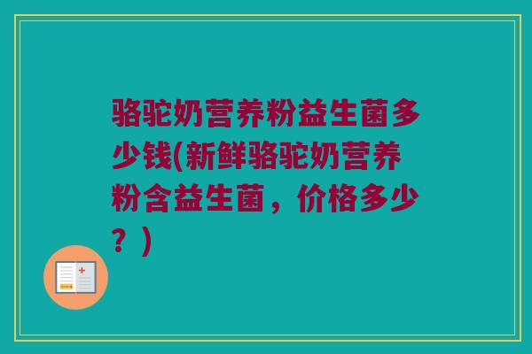 骆驼奶营养粉益生菌多少钱(新鲜骆驼奶营养粉含益生菌，价格多少？)