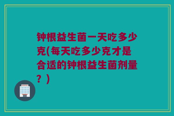 钟根益生菌一天吃多少克(每天吃多少克才是合适的钟根益生菌剂量？)