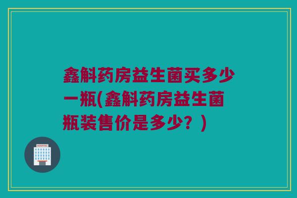 鑫斛药房益生菌买多少一瓶(鑫斛药房益生菌瓶装售价是多少？)