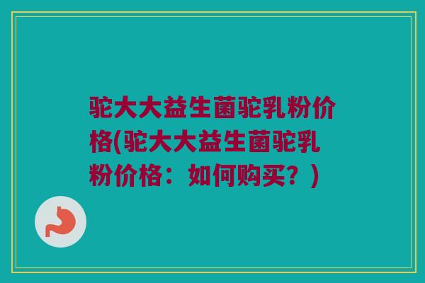 驼大大益生菌驼乳粉价格(驼大大益生菌驼乳粉价格：如何购买？)