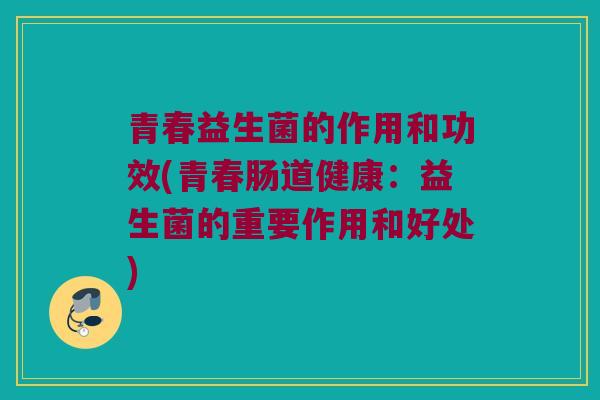 青春益生菌的作用和功效(青春肠道健康：益生菌的重要作用和好处)