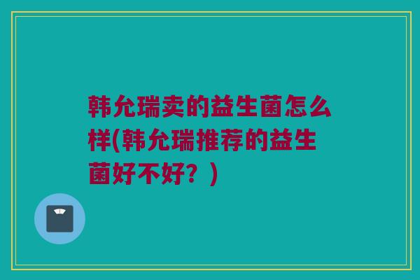 韩允瑞卖的益生菌怎么样(韩允瑞推荐的益生菌好不好？)