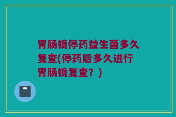胃肠镜停药益生菌多久复查(停药后多久进行胃肠镜复查？)