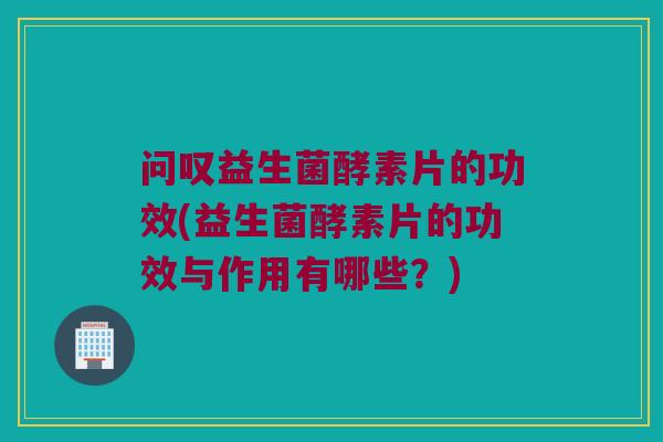 问叹益生菌酵素片的功效(益生菌酵素片的功效与作用有哪些？)