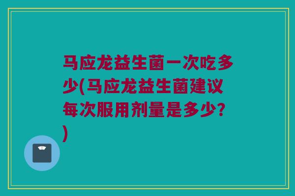 马应龙益生菌一次吃多少(马应龙益生菌建议每次服用剂量是多少？)