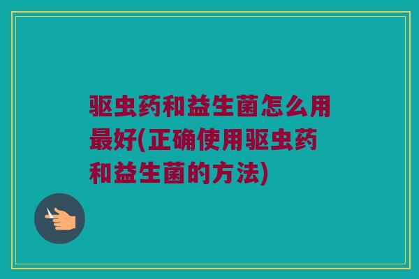 驱虫药和益生菌怎么用最好(正确使用驱虫药和益生菌的方法)