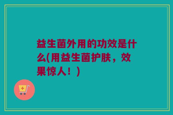 益生菌外用的功效是什么(用益生菌护肤，效果惊人！)