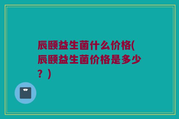 辰颐益生菌什么价格(辰颐益生菌价格是多少？)