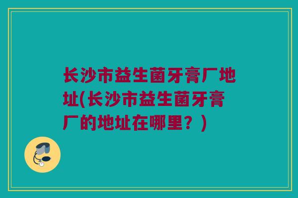 长沙市益生菌牙膏厂地址(长沙市益生菌牙膏厂的地址在哪里？)