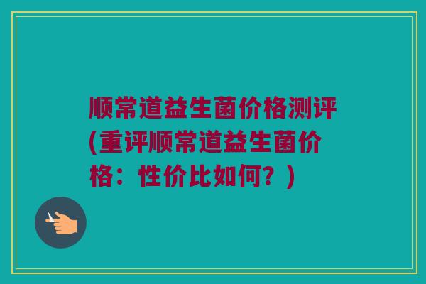 顺常道益生菌价格测评(重评顺常道益生菌价格:性价比如何?) 顺常道益生菌价格测评(重评顺常道益生菌价格:性价比如何?)