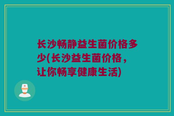 长沙畅静益生菌价格多少(长沙益生菌价格，让你畅享健康生活)