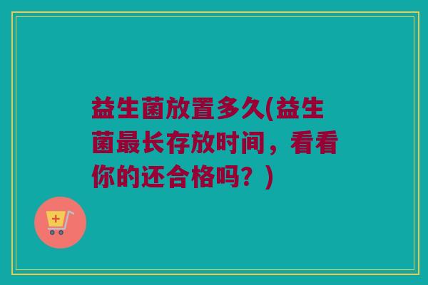 益生菌放置多久(益生菌最长存放时间，看看你的还合格吗？)