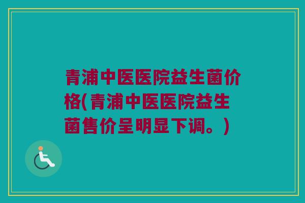 青浦中医医院益生菌价格(青浦中医医院益生菌售价呈明显下调。)