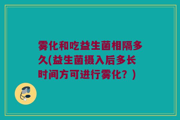 雾化和吃益生菌相隔多久(益生菌摄入后多长时间方可进行雾化？)