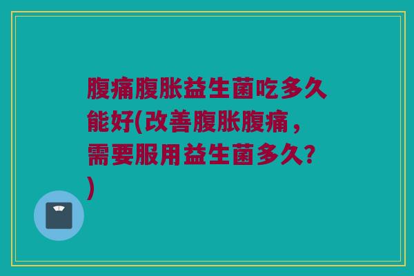 腹痛腹胀益生菌吃多久能好(改善腹胀腹痛，需要服用益生菌多久？)
