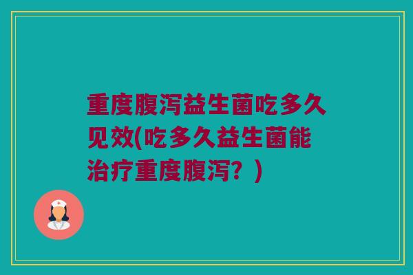 重度腹泻益生菌吃多久见效(吃多久益生菌能治疗重度腹泻？)