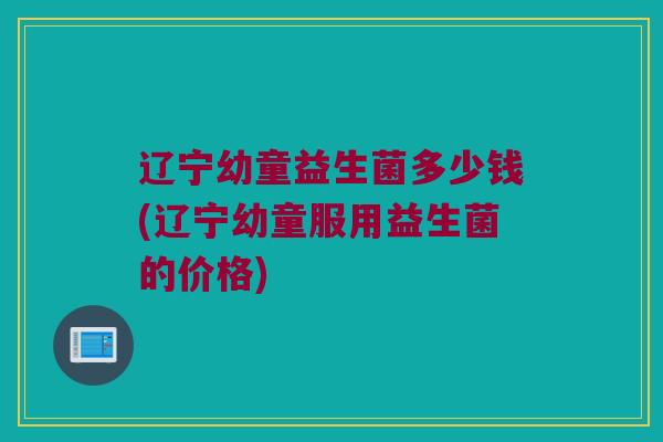 辽宁幼童益生菌多少钱(辽宁幼童服用益生菌的价格)