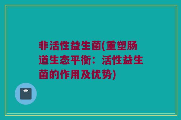 非活性益生菌(重塑肠道生态平衡：活性益生菌的作用及优势)