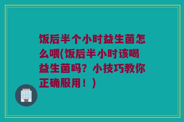 饭后半个小时益生菌怎么喂(饭后半小时该喝益生菌吗？小技巧教你正确服用！)