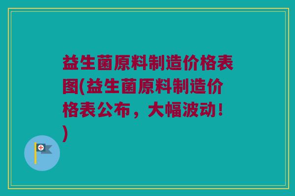 益生菌原料制造价格表图(益生菌原料制造价格表公布，大幅波动！)