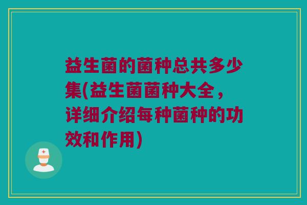益生菌的菌种总共多少集(益生菌菌种大全，详细介绍每种菌种的功效和作用)