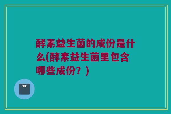 酵素益生菌的成份是什么(酵素益生菌里包含哪些成份？)