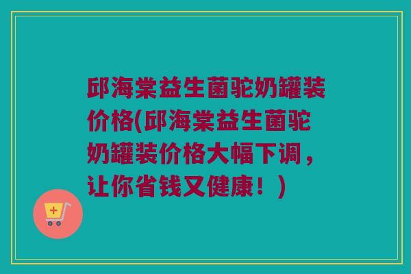 邱海棠益生菌驼奶罐装价格(邱海棠益生菌驼奶罐装价格大幅下调，让你省钱又健康！)