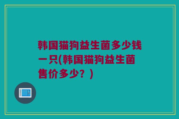 韩国猫狗益生菌多少钱一只(韩国猫狗益生菌售价多少？)
