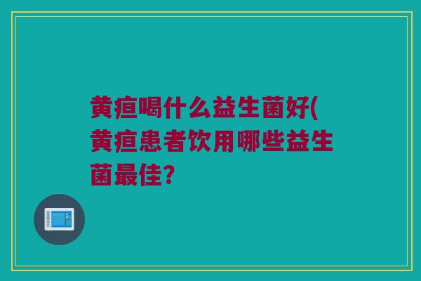 黄疸喝什么益生菌好(黄疸患者饮用哪些益生菌最佳？
