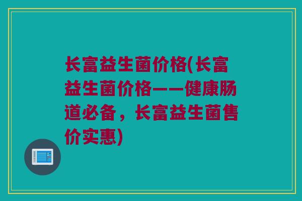 长富益生菌价格(长富益生菌价格——健康肠道必备，长富益生菌售价实惠)