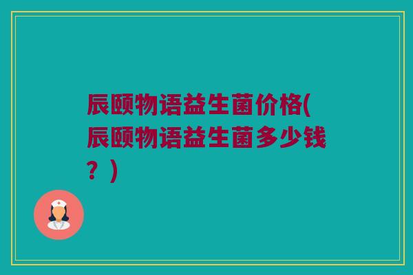 辰颐物语益生菌价格(辰颐物语益生菌多少钱？)