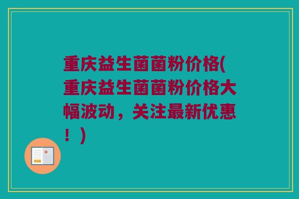 重庆益生菌菌粉价格(重庆益生菌菌粉价格大幅波动，关注最新优惠！)