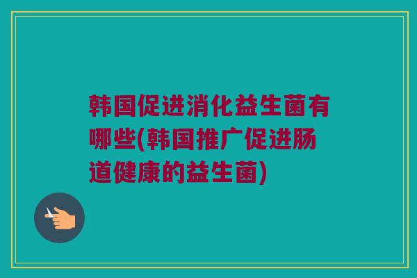 韩国促进消化益生菌有哪些(韩国推广促进肠道健康的益生菌)