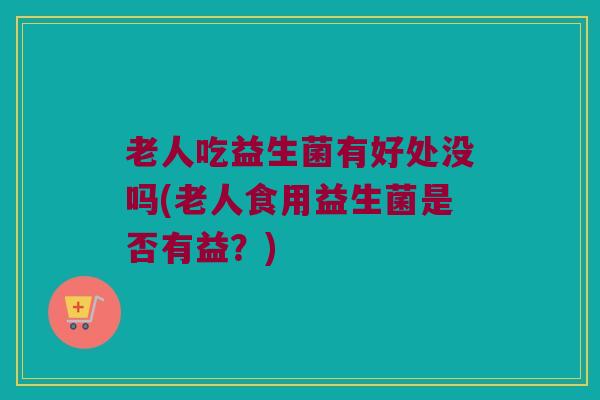 老人吃益生菌有好处没吗(老人食用益生菌是否有益？)