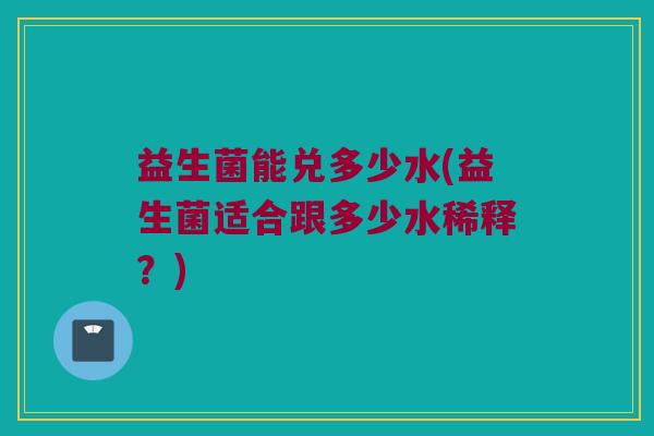益生菌能兑多少水(益生菌适合跟多少水稀释？)