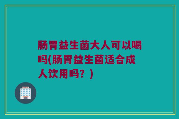 肠胃益生菌大人可以喝吗(肠胃益生菌适合成人饮用吗？)