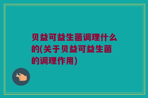 贝益可益生菌调理什么的(关于贝益可益生菌的调理作用)