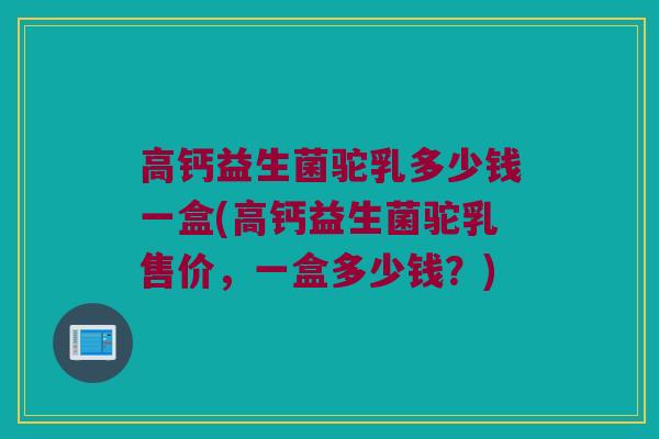 高钙益生菌驼乳多少钱一盒(高钙益生菌驼乳售价，一盒多少钱？)