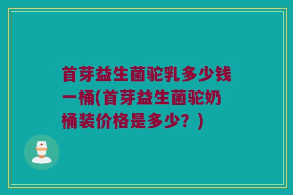 首芽益生菌驼乳多少钱一桶(首芽益生菌驼奶桶装价格是多少?) 首芽益生菌驼乳多少钱一桶(首芽益生菌驼奶桶装价格是多少?)