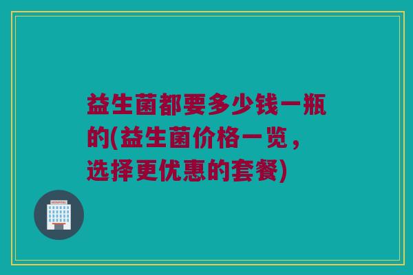 益生菌都要多少钱一瓶的(益生菌价格一览，选择更优惠的套餐)