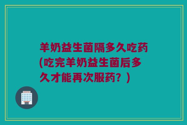 羊奶益生菌隔多久吃药(吃完羊奶益生菌后多久才能再次服药？)