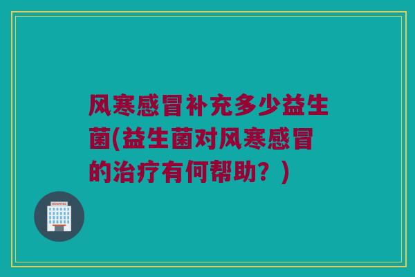 风寒感冒补充多少益生菌(益生菌对风寒感冒的治疗有何帮助？)