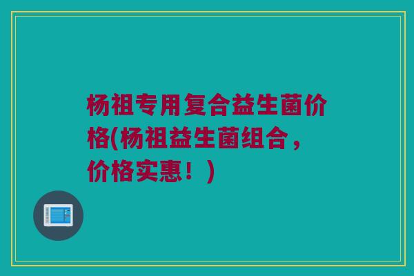 杨祖专用复合益生菌价格(杨祖益生菌组合，价格实惠！)