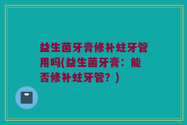 益生菌牙膏修补蛀牙管用吗(益生菌牙膏：能否修补蛀牙管？)