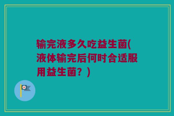 输完液多久吃益生菌(液体输完后何时合适服用益生菌？)
