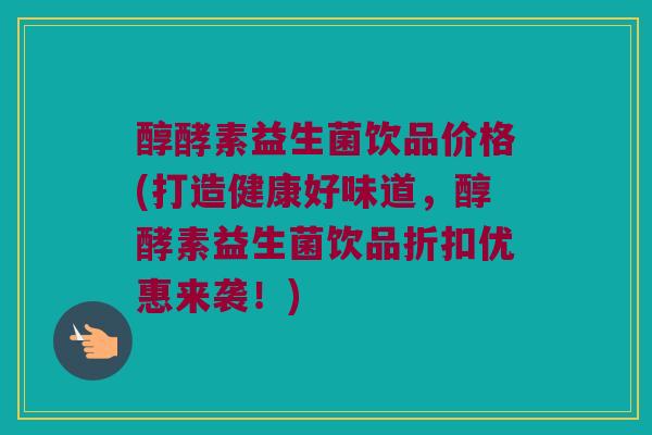 醇酵素益生菌饮品价格(打造健康好味道，醇酵素益生菌饮品折扣优惠来袭！)