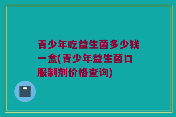 青少年吃益生菌多少钱一盒(青少年益生菌口服制剂价格查询)